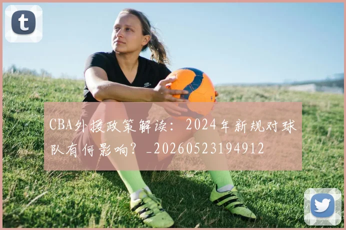 CBA外援政策解读:2024年新规对球队有何影响?_20260523194912