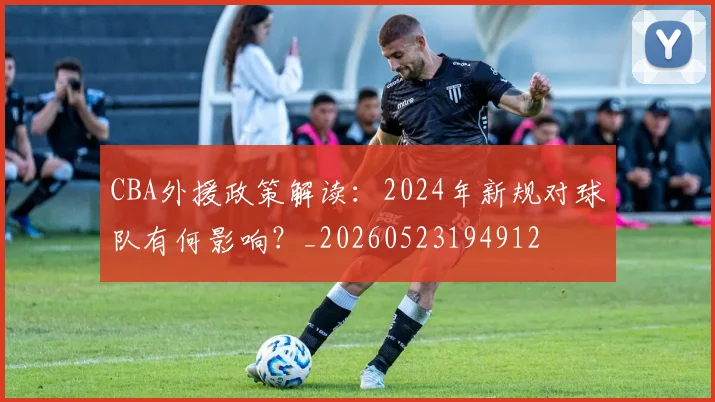 CBA外援政策解读:2024年新规对球队有何影响?_20260523194912