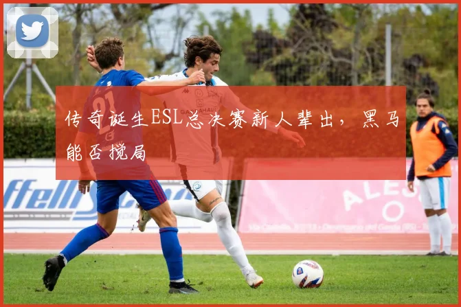 传奇诞生ESL总决赛新人辈出，黑马能否搅局
