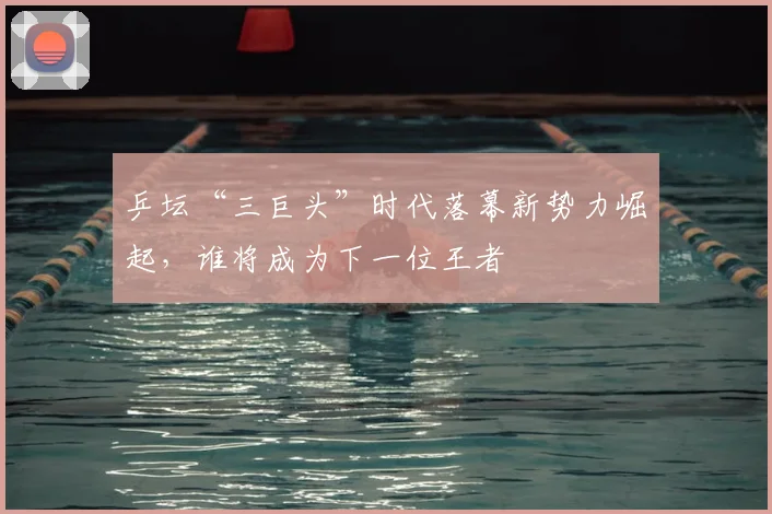 乒坛“三巨头”时代落幕新势力崛起，谁将成为下一位王者