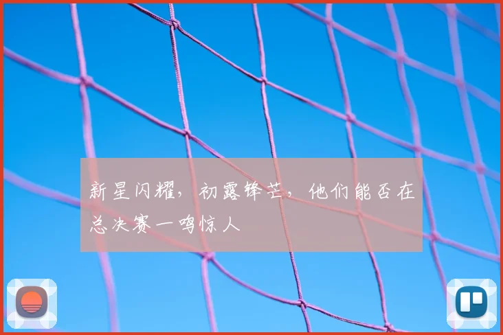 新星闪耀，初露锋芒，他们能否在总决赛一鸣惊人