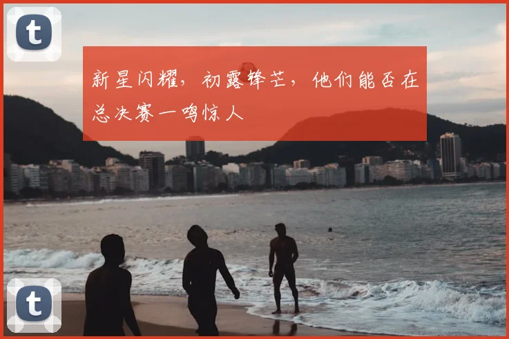 新星闪耀，初露锋芒，他们能否在总决赛一鸣惊人