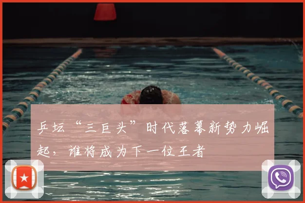 乒坛“三巨头”时代落幕新势力崛起，谁将成为下一位王者